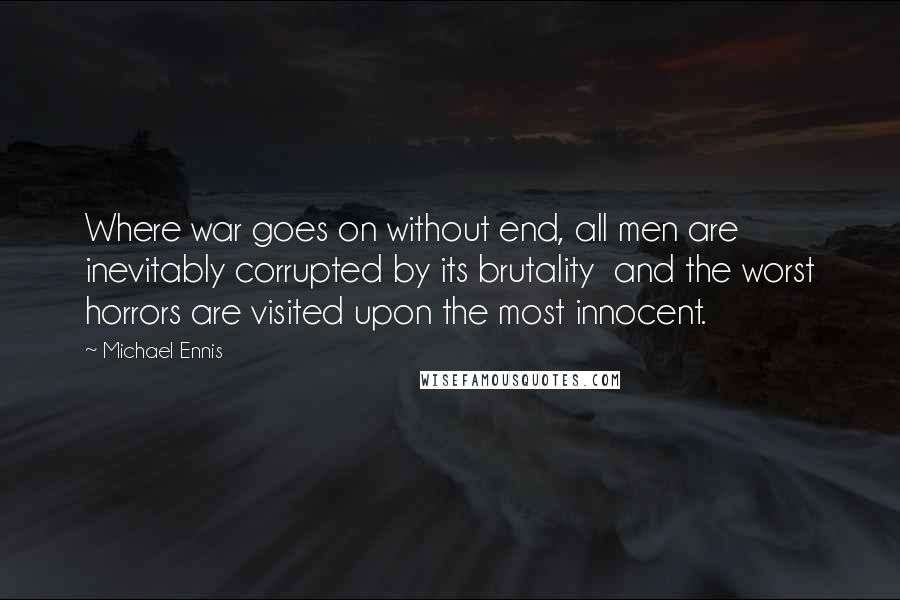 Michael Ennis Quotes: Where war goes on without end, all men are inevitably corrupted by its brutality and the worst horrors are visited upon the most innocent.