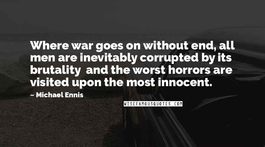 Michael Ennis Quotes: Where war goes on without end, all men are inevitably corrupted by its brutality  and the worst horrors are visited upon the most innocent.