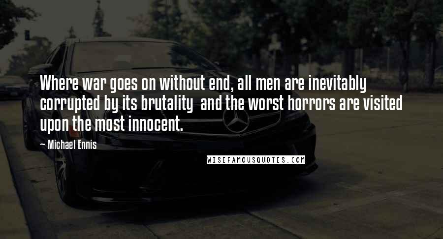 Michael Ennis Quotes: Where war goes on without end, all men are inevitably corrupted by its brutality  and the worst horrors are visited upon the most innocent.