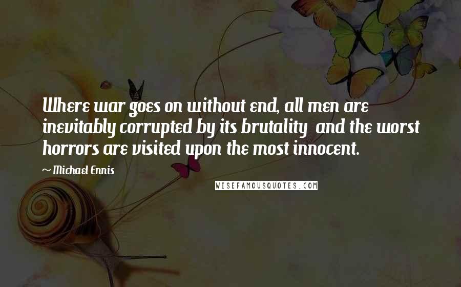 Michael Ennis Quotes: Where war goes on without end, all men are inevitably corrupted by its brutality  and the worst horrors are visited upon the most innocent.