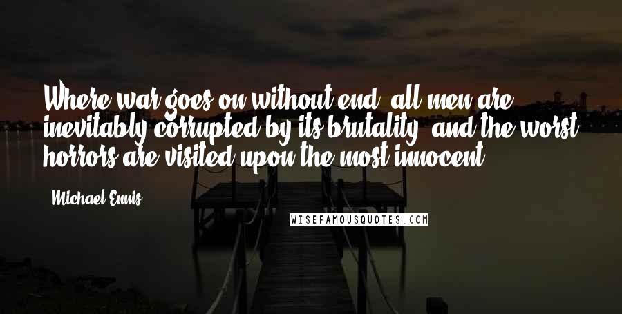 Michael Ennis Quotes: Where war goes on without end, all men are inevitably corrupted by its brutality  and the worst horrors are visited upon the most innocent.