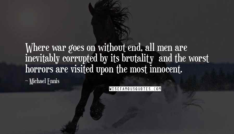 Michael Ennis Quotes: Where war goes on without end, all men are inevitably corrupted by its brutality  and the worst horrors are visited upon the most innocent.