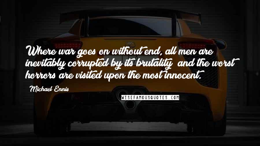 Michael Ennis Quotes: Where war goes on without end, all men are inevitably corrupted by its brutality  and the worst horrors are visited upon the most innocent.