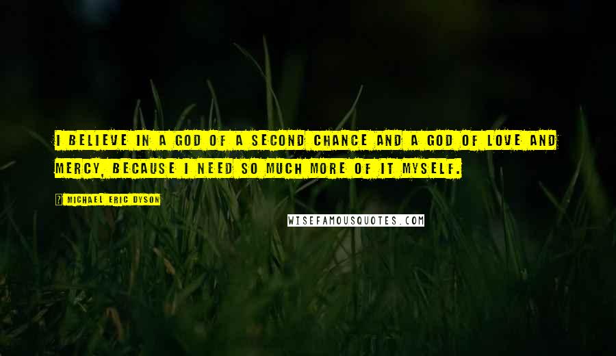 Michael Eric Dyson Quotes: I believe in a God of a second chance and a God of love and mercy, because I need so much more of it myself.