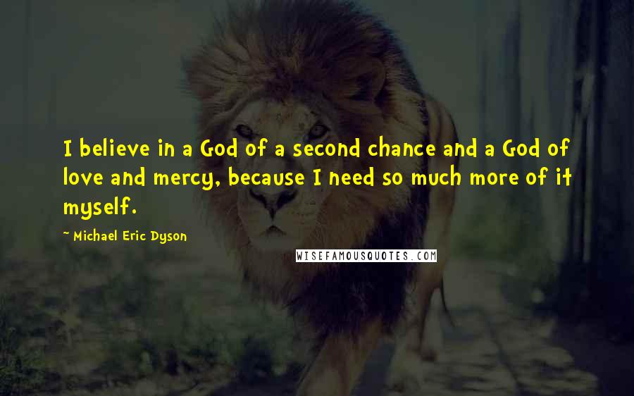 Michael Eric Dyson Quotes: I believe in a God of a second chance and a God of love and mercy, because I need so much more of it myself.