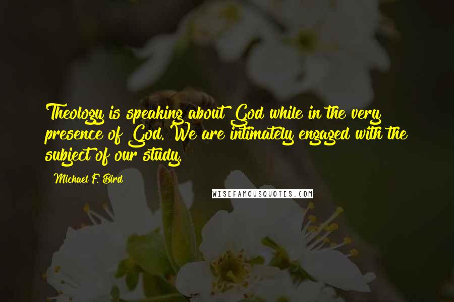 Michael F. Bird Quotes: Theology is speaking about God while in the very presence of God. We are intimately engaged with the subject of our study.