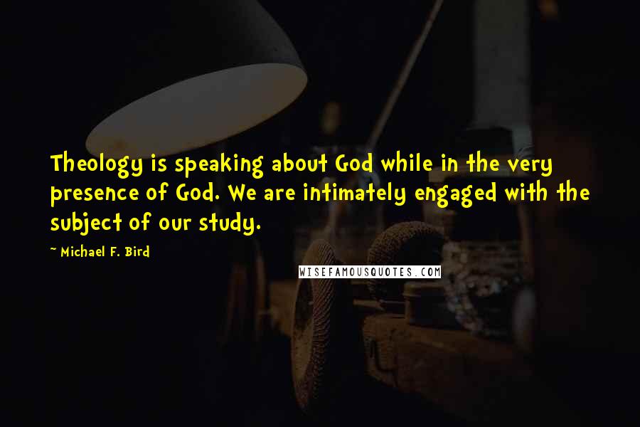 Michael F. Bird Quotes: Theology is speaking about God while in the very presence of God. We are intimately engaged with the subject of our study.