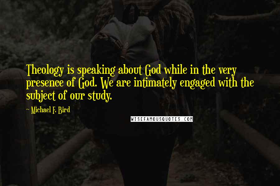 Michael F. Bird Quotes: Theology is speaking about God while in the very presence of God. We are intimately engaged with the subject of our study.