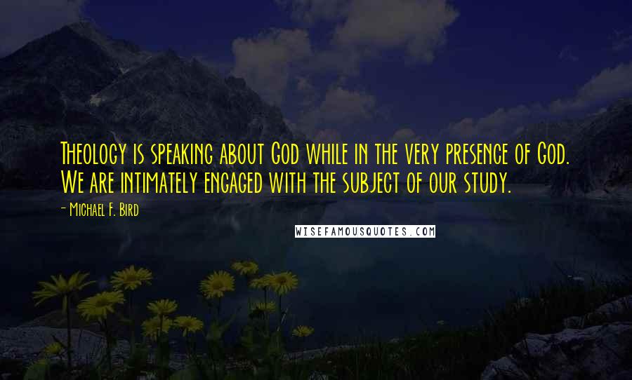 Michael F. Bird Quotes: Theology is speaking about God while in the very presence of God. We are intimately engaged with the subject of our study.