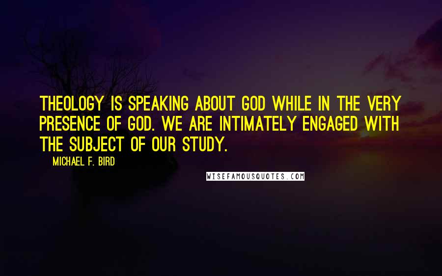 Michael F. Bird Quotes: Theology is speaking about God while in the very presence of God. We are intimately engaged with the subject of our study.