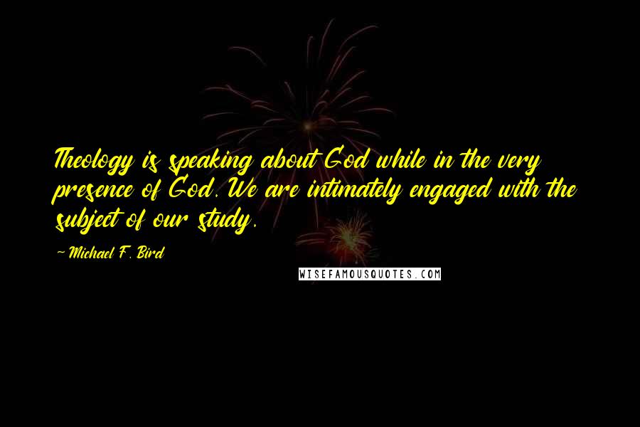 Michael F. Bird Quotes: Theology is speaking about God while in the very presence of God. We are intimately engaged with the subject of our study.