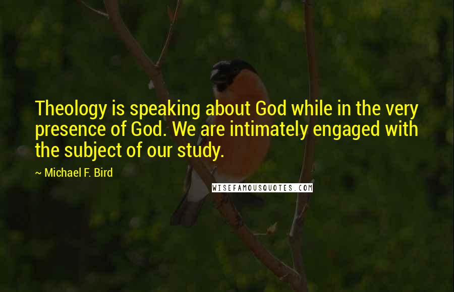 Michael F. Bird Quotes: Theology is speaking about God while in the very presence of God. We are intimately engaged with the subject of our study.