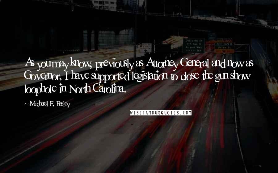 Michael F. Easley Quotes: As you may know, previously as Attorney General and now as Governor, I have supported legislation to close the gun show loophole in North Carolina.