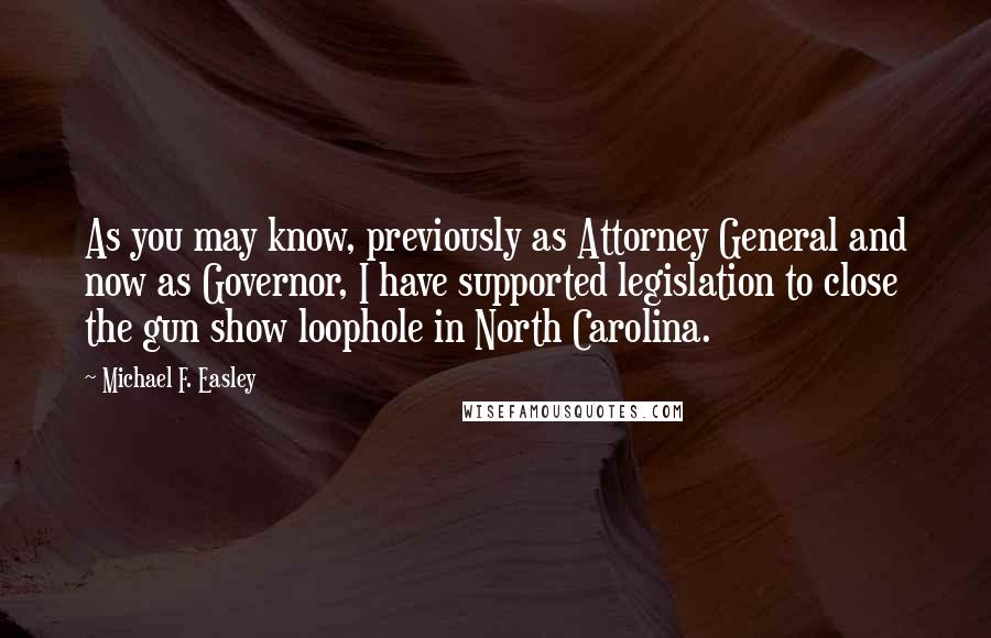 Michael F. Easley Quotes: As you may know, previously as Attorney General and now as Governor, I have supported legislation to close the gun show loophole in North Carolina.