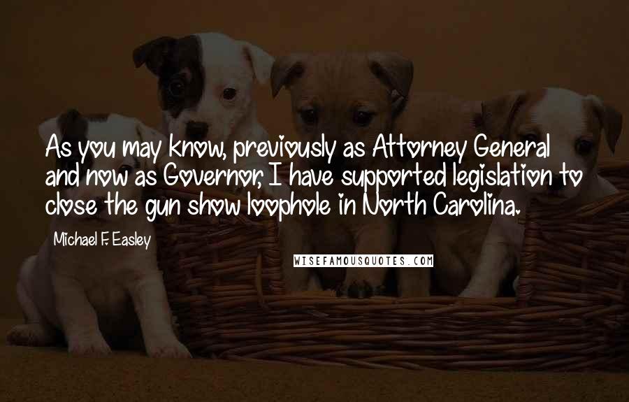 Michael F. Easley Quotes: As you may know, previously as Attorney General and now as Governor, I have supported legislation to close the gun show loophole in North Carolina.