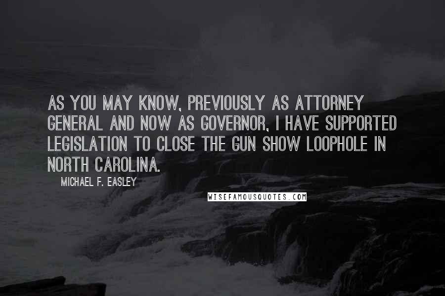 Michael F. Easley Quotes: As you may know, previously as Attorney General and now as Governor, I have supported legislation to close the gun show loophole in North Carolina.