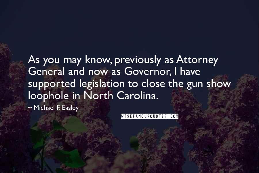 Michael F. Easley Quotes: As you may know, previously as Attorney General and now as Governor, I have supported legislation to close the gun show loophole in North Carolina.