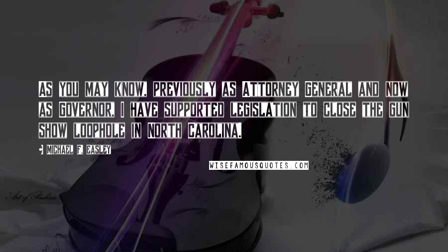 Michael F. Easley Quotes: As you may know, previously as Attorney General and now as Governor, I have supported legislation to close the gun show loophole in North Carolina.