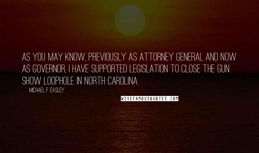 Michael F. Easley Quotes: As you may know, previously as Attorney General and now as Governor, I have supported legislation to close the gun show loophole in North Carolina.