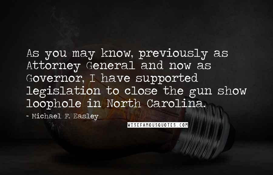 Michael F. Easley Quotes: As you may know, previously as Attorney General and now as Governor, I have supported legislation to close the gun show loophole in North Carolina.