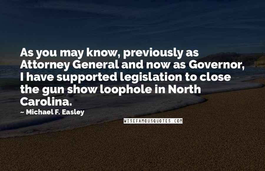 Michael F. Easley Quotes: As you may know, previously as Attorney General and now as Governor, I have supported legislation to close the gun show loophole in North Carolina.