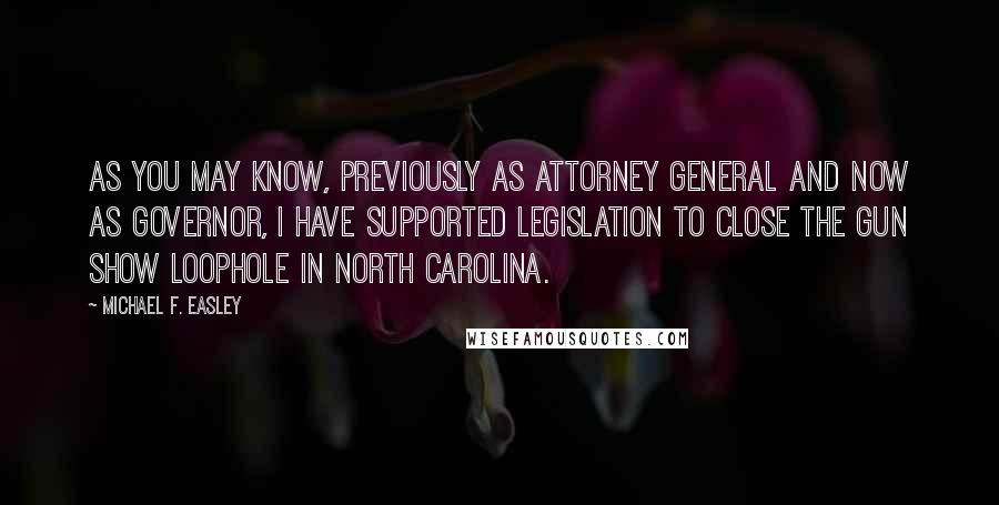 Michael F. Easley Quotes: As you may know, previously as Attorney General and now as Governor, I have supported legislation to close the gun show loophole in North Carolina.