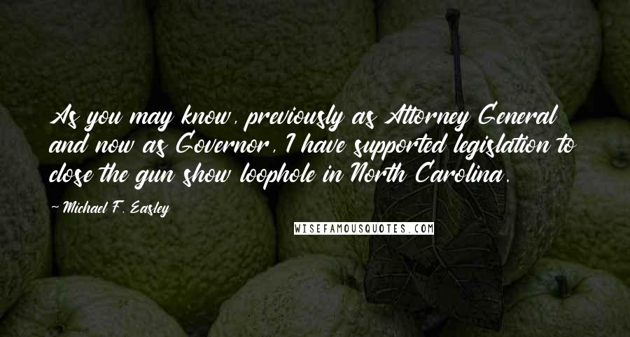 Michael F. Easley Quotes: As you may know, previously as Attorney General and now as Governor, I have supported legislation to close the gun show loophole in North Carolina.