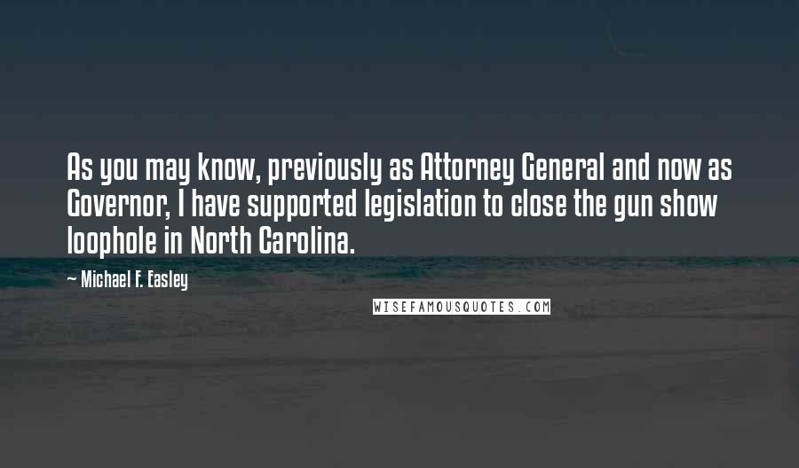 Michael F. Easley Quotes: As you may know, previously as Attorney General and now as Governor, I have supported legislation to close the gun show loophole in North Carolina.