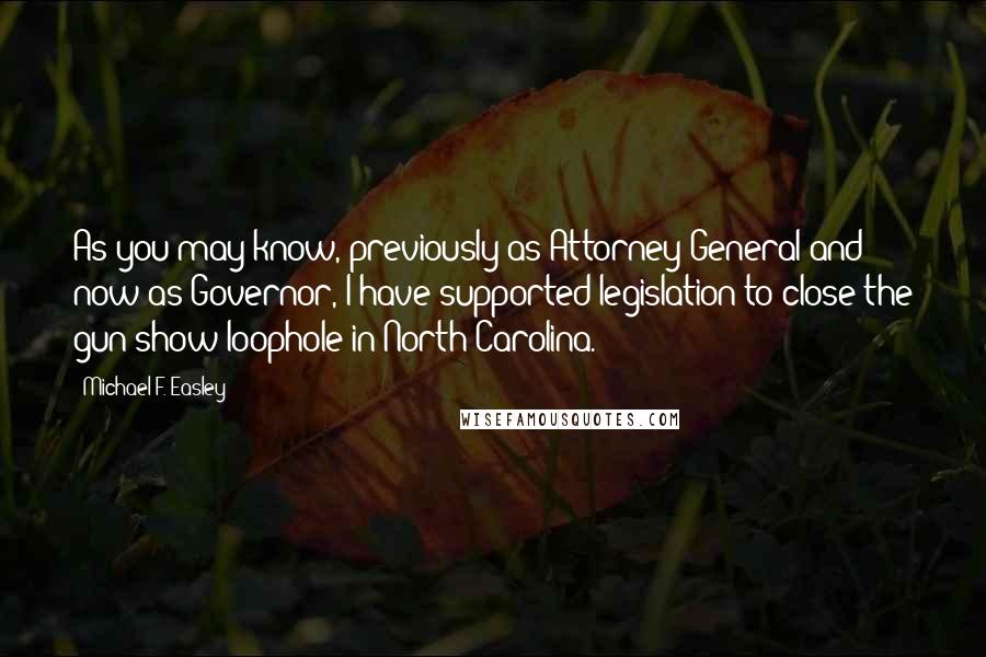 Michael F. Easley Quotes: As you may know, previously as Attorney General and now as Governor, I have supported legislation to close the gun show loophole in North Carolina.