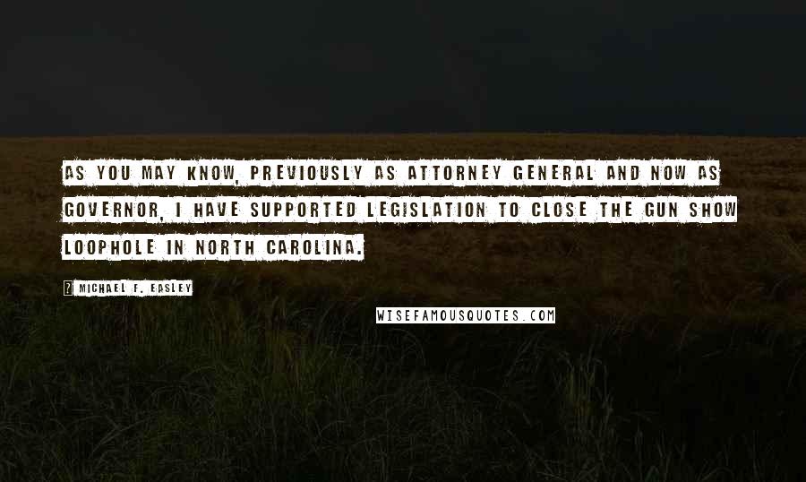 Michael F. Easley Quotes: As you may know, previously as Attorney General and now as Governor, I have supported legislation to close the gun show loophole in North Carolina.