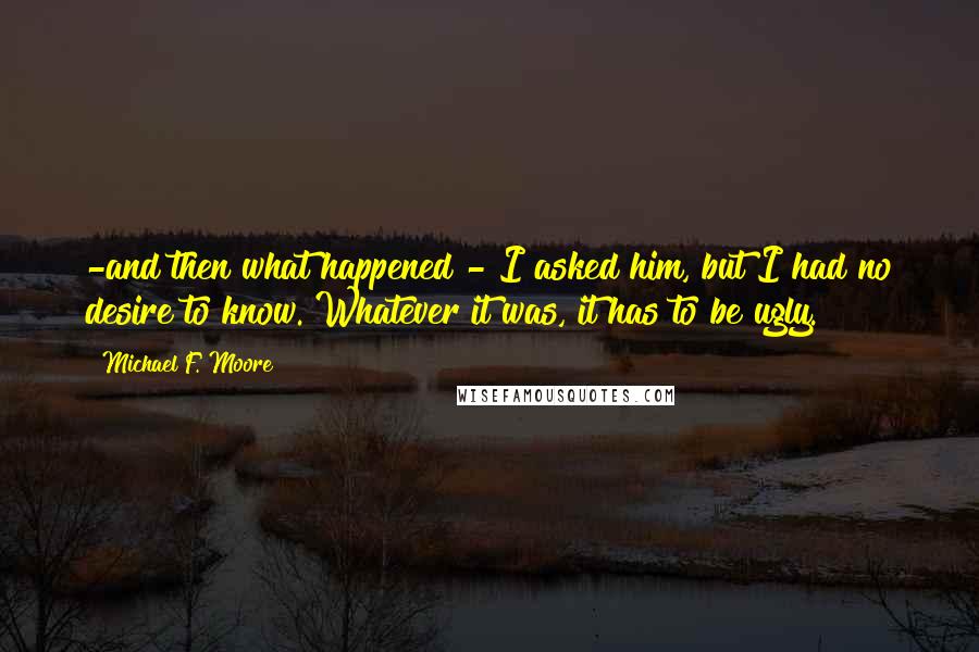 Michael F. Moore Quotes: -and then what happened?- I asked him, but I had no desire to know. Whatever it was, it has to be ugly.