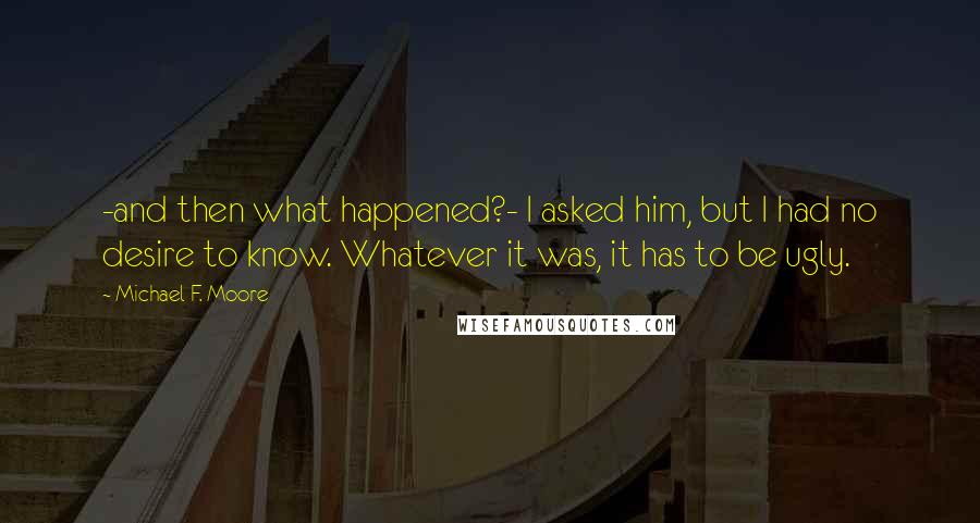 Michael F. Moore Quotes: -and then what happened?- I asked him, but I had no desire to know. Whatever it was, it has to be ugly.