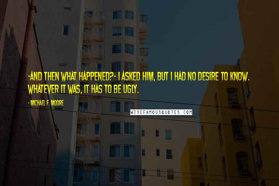 Michael F. Moore Quotes: -and then what happened?- I asked him, but I had no desire to know. Whatever it was, it has to be ugly.