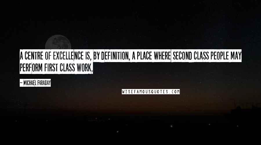 Michael Faraday Quotes: A centre of excellence is, by definition, a place where second class people may perform first class work.