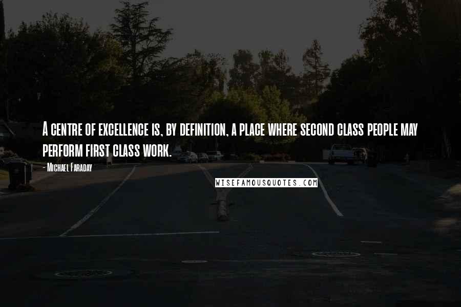 Michael Faraday Quotes: A centre of excellence is, by definition, a place where second class people may perform first class work.