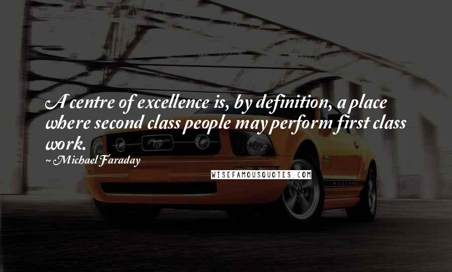 Michael Faraday Quotes: A centre of excellence is, by definition, a place where second class people may perform first class work.