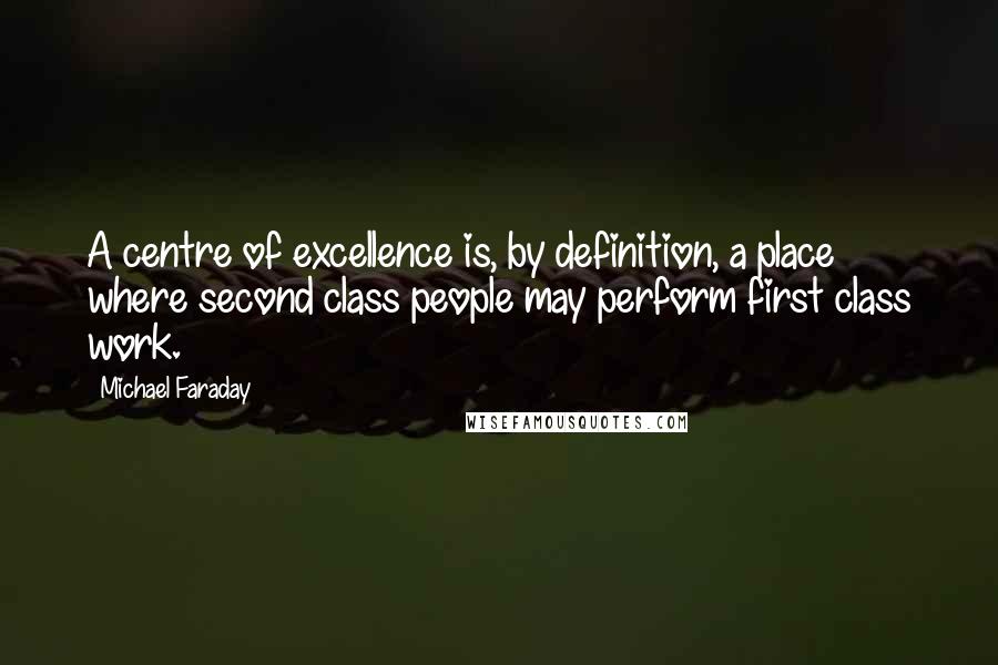 Michael Faraday Quotes: A centre of excellence is, by definition, a place where second class people may perform first class work.