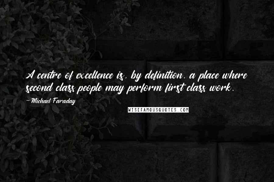 Michael Faraday Quotes: A centre of excellence is, by definition, a place where second class people may perform first class work.