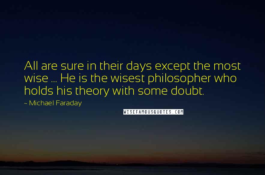 Michael Faraday Quotes: All are sure in their days except the most wise ... He is the wisest philosopher who holds his theory with some doubt.