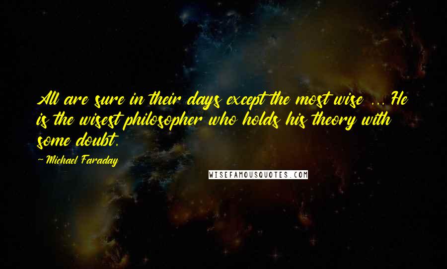 Michael Faraday Quotes: All are sure in their days except the most wise ... He is the wisest philosopher who holds his theory with some doubt.
