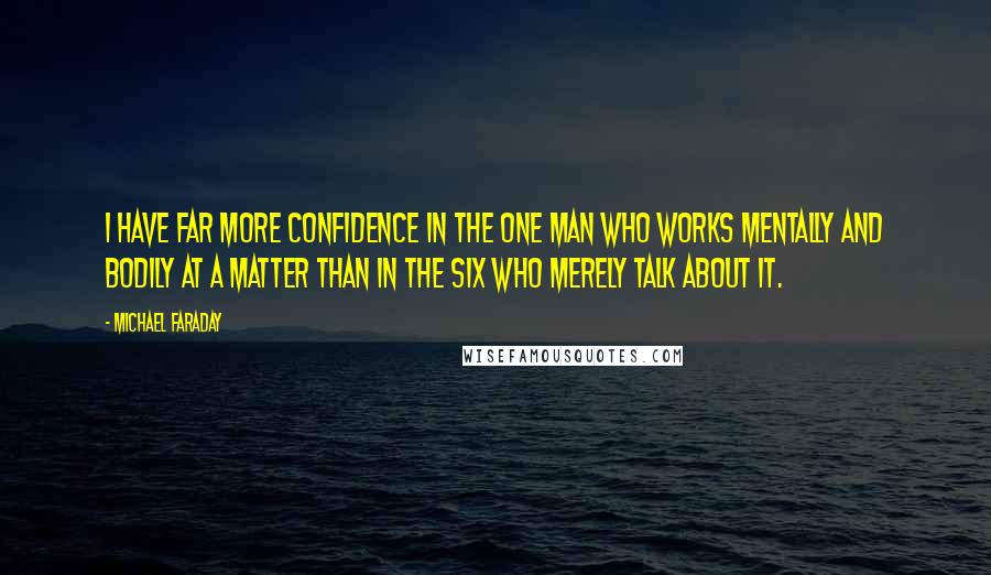 Michael Faraday Quotes: I have far more confidence in the one man who works mentally and bodily at a matter than in the six who merely talk about it.