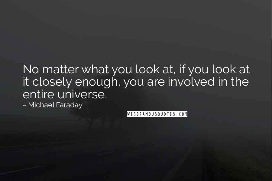 Michael Faraday Quotes: No matter what you look at, if you look at it closely enough, you are involved in the entire universe.