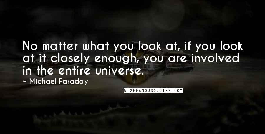 Michael Faraday Quotes: No matter what you look at, if you look at it closely enough, you are involved in the entire universe.