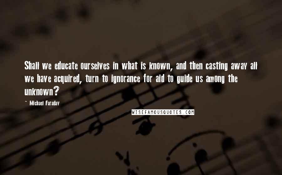 Michael Faraday Quotes: Shall we educate ourselves in what is known, and then casting away all we have acquired, turn to ignorance for aid to guide us among the unknown?
