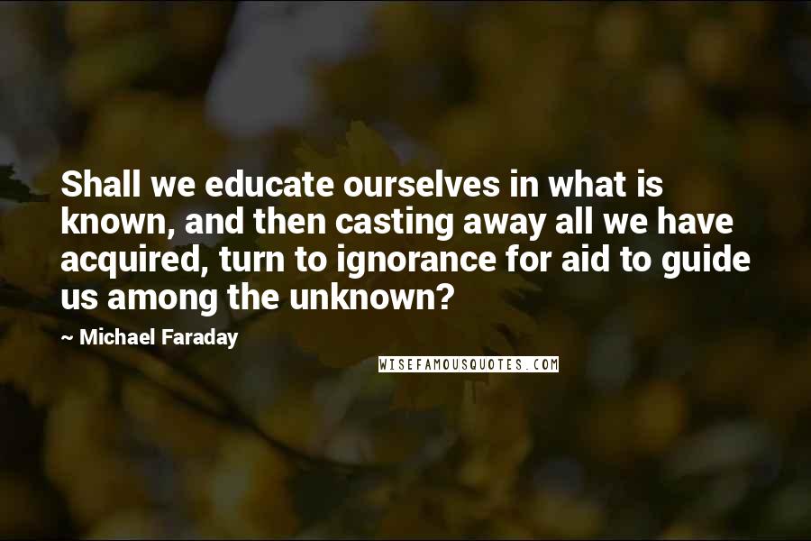 Michael Faraday Quotes: Shall we educate ourselves in what is known, and then casting away all we have acquired, turn to ignorance for aid to guide us among the unknown?