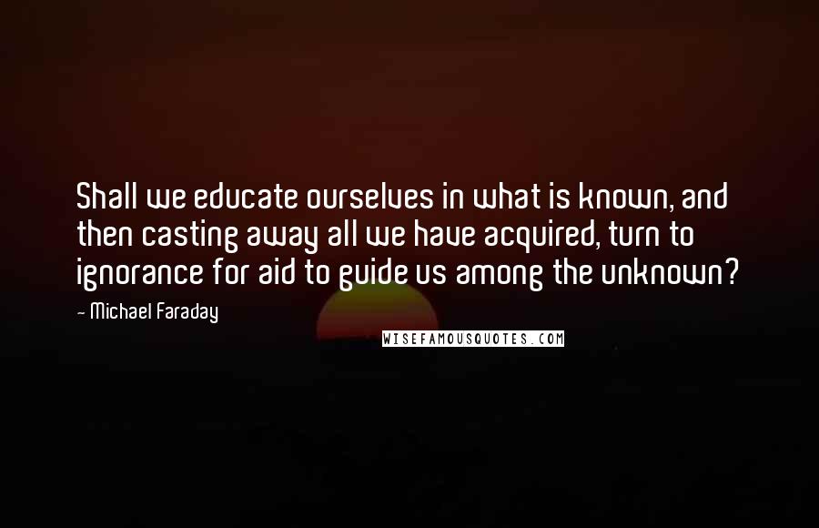 Michael Faraday Quotes: Shall we educate ourselves in what is known, and then casting away all we have acquired, turn to ignorance for aid to guide us among the unknown?