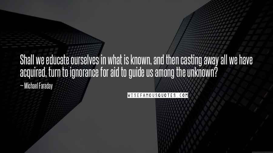 Michael Faraday Quotes: Shall we educate ourselves in what is known, and then casting away all we have acquired, turn to ignorance for aid to guide us among the unknown?