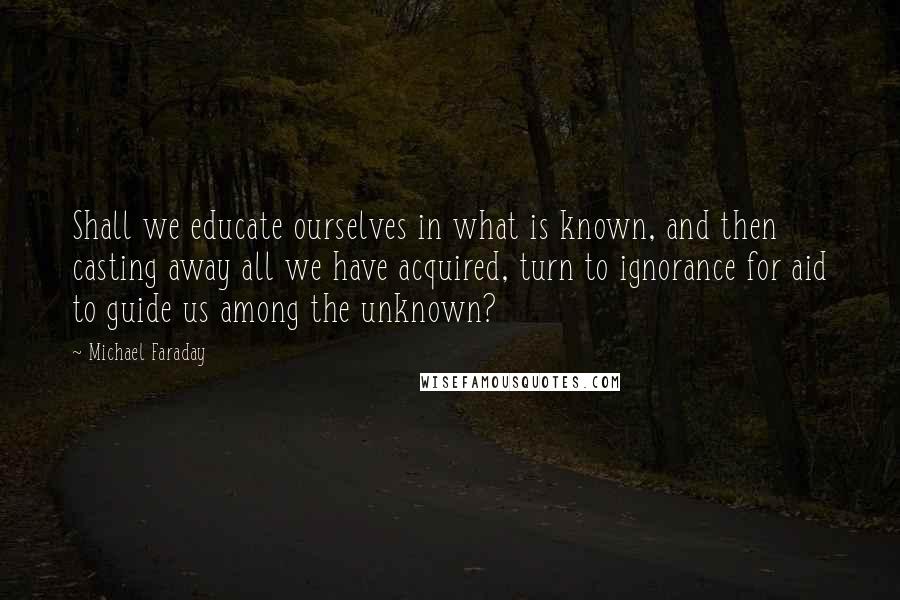 Michael Faraday Quotes: Shall we educate ourselves in what is known, and then casting away all we have acquired, turn to ignorance for aid to guide us among the unknown?