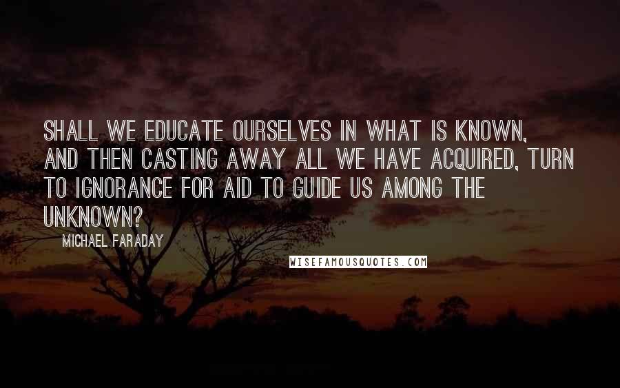 Michael Faraday Quotes: Shall we educate ourselves in what is known, and then casting away all we have acquired, turn to ignorance for aid to guide us among the unknown?