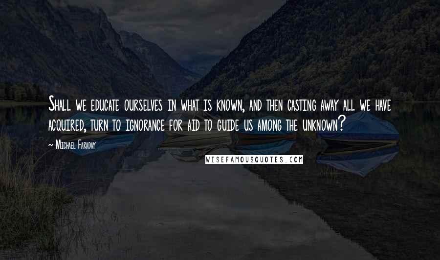 Michael Faraday Quotes: Shall we educate ourselves in what is known, and then casting away all we have acquired, turn to ignorance for aid to guide us among the unknown?